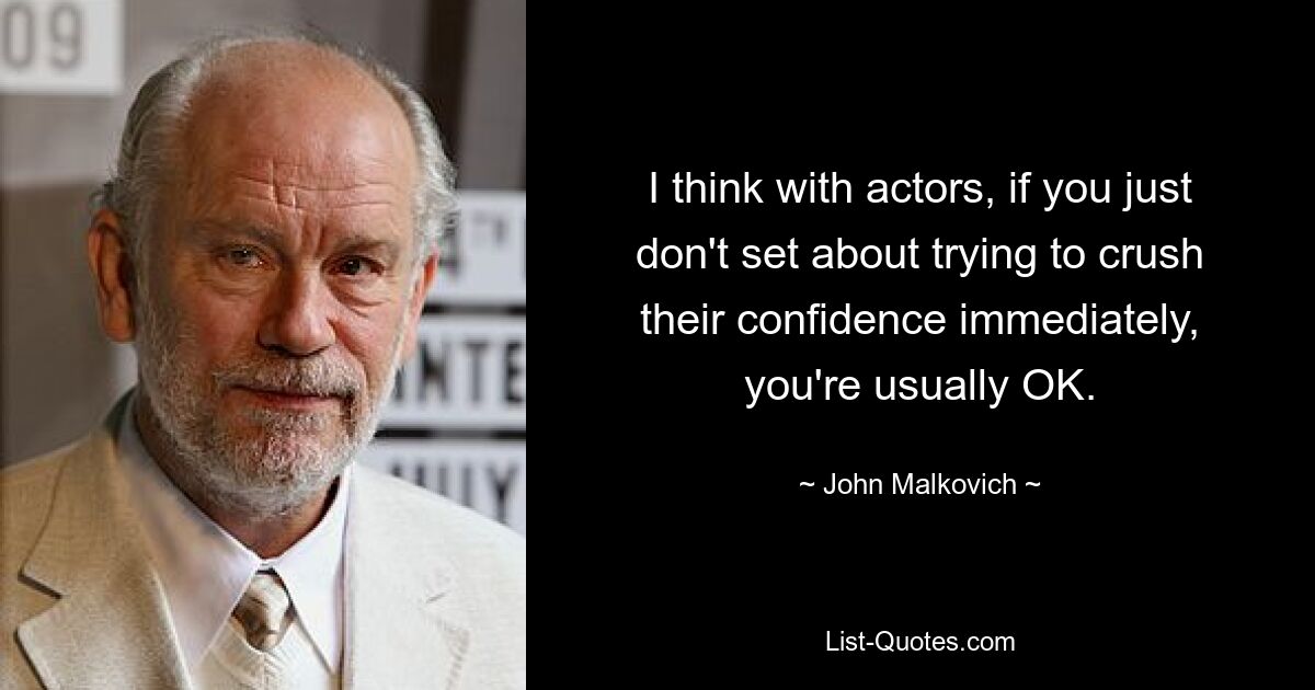 I think with actors, if you just don't set about trying to crush their confidence immediately, you're usually OK. — © John Malkovich