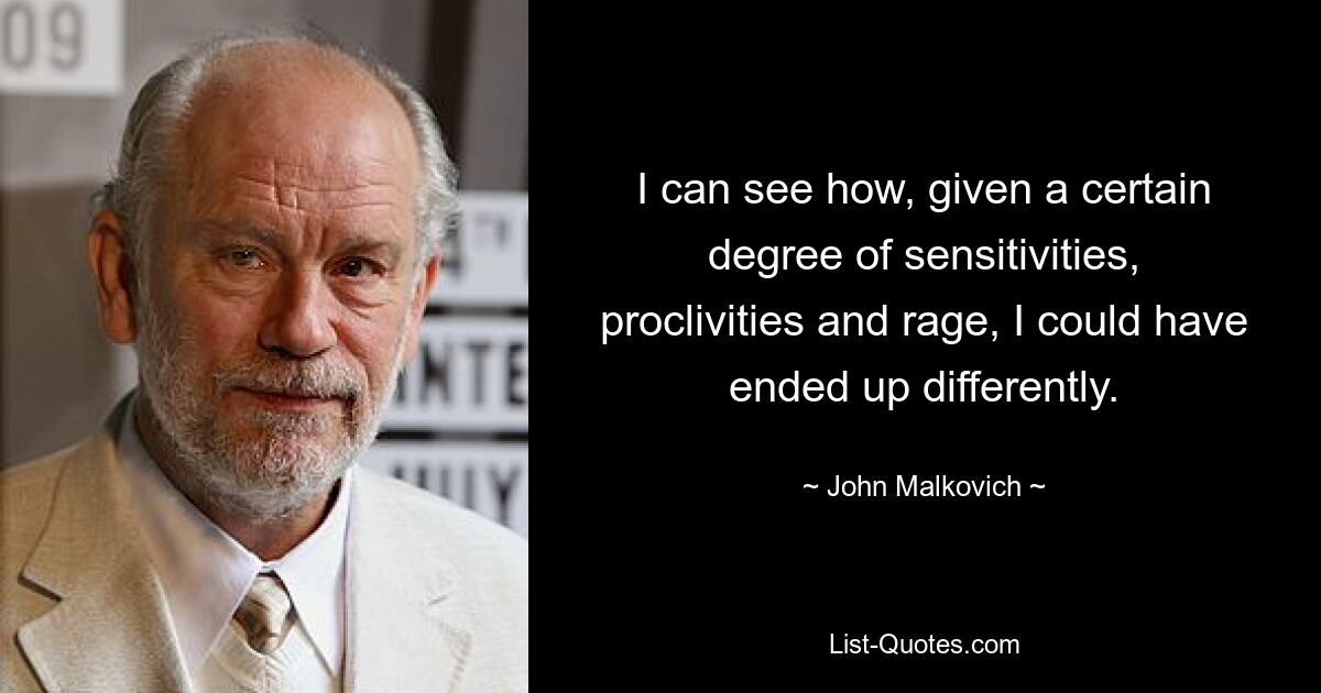 I can see how, given a certain degree of sensitivities, proclivities and rage, I could have ended up differently. — © John Malkovich