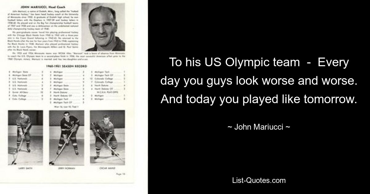 To his US Olympic team  -  Every day you guys look worse and worse. And today you played like tomorrow. — © John Mariucci