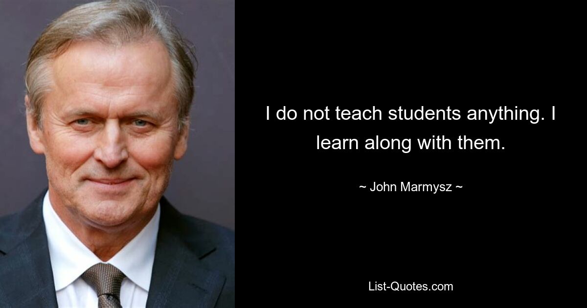 I do not teach students anything. I learn along with them. — © John Marmysz