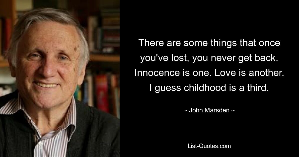 There are some things that once you've lost, you never get back. Innocence is one. Love is another. I guess childhood is a third. — © John Marsden