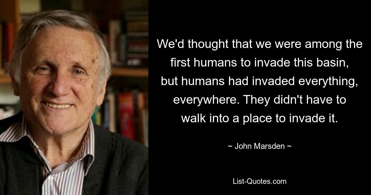 We'd thought that we were among the first humans to invade this basin, but humans had invaded everything, everywhere. They didn't have to walk into a place to invade it. — © John Marsden