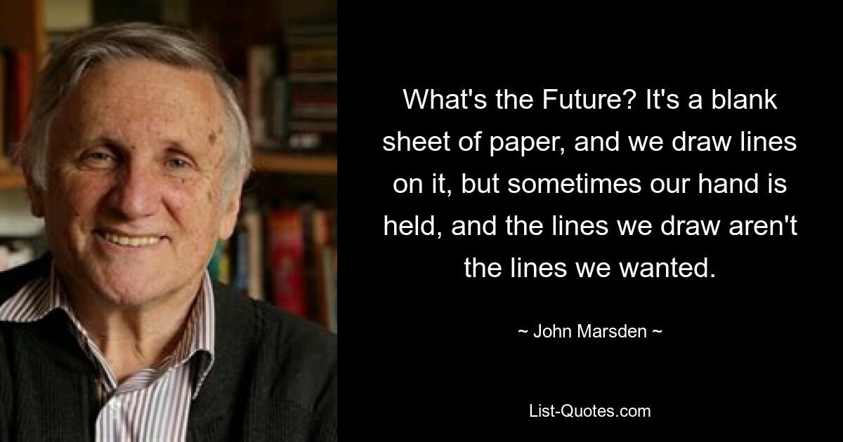 What's the Future? It's a blank sheet of paper, and we draw lines on it, but sometimes our hand is held, and the lines we draw aren't the lines we wanted. — © John Marsden