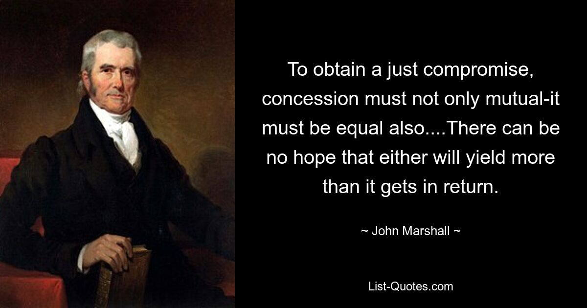 To obtain a just compromise, concession must not only mutual-it must be equal also....There can be no hope that either will yield more than it gets in return. — © John Marshall