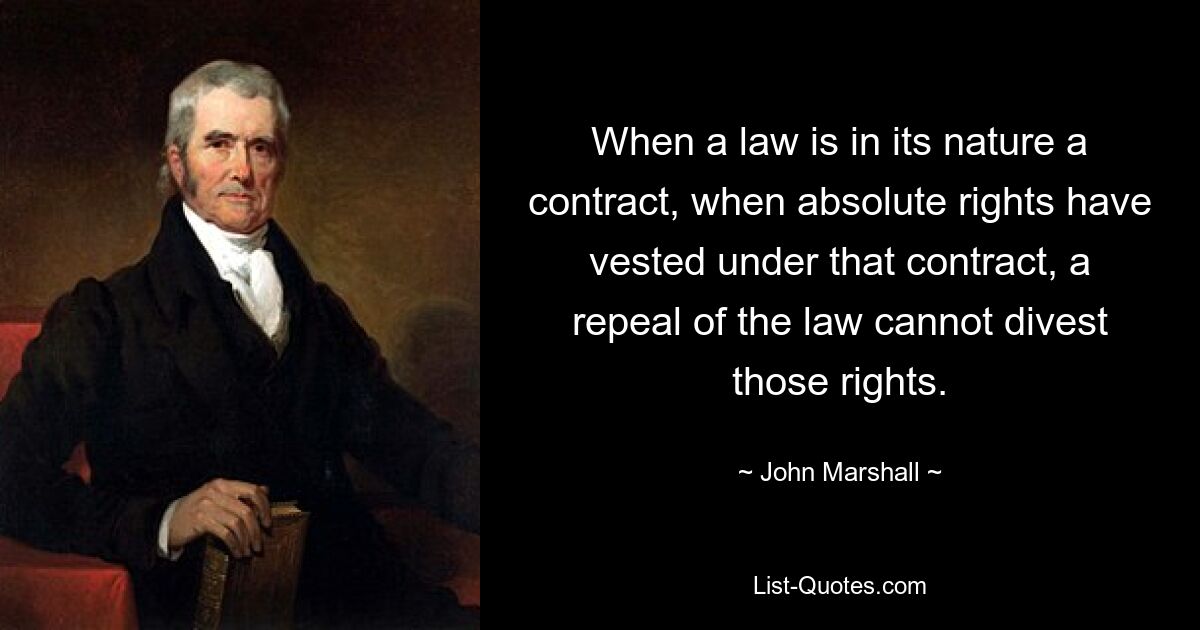 When a law is in its nature a contract, when absolute rights have vested under that contract, a repeal of the law cannot divest those rights. — © John Marshall