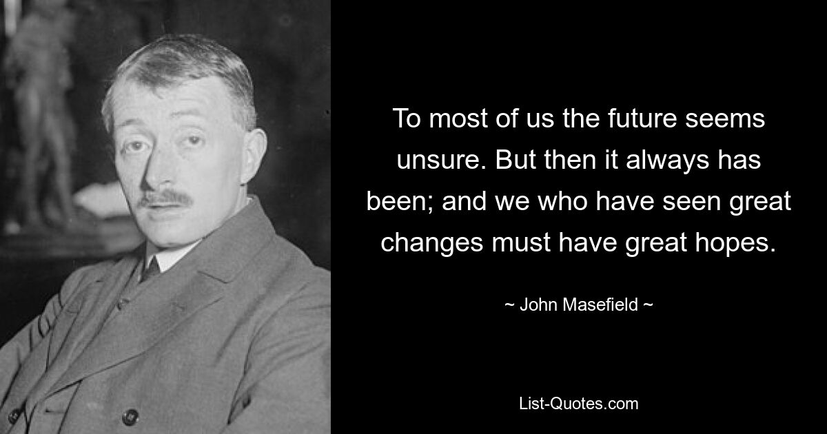 To most of us the future seems unsure. But then it always has been; and we who have seen great changes must have great hopes. — © John Masefield