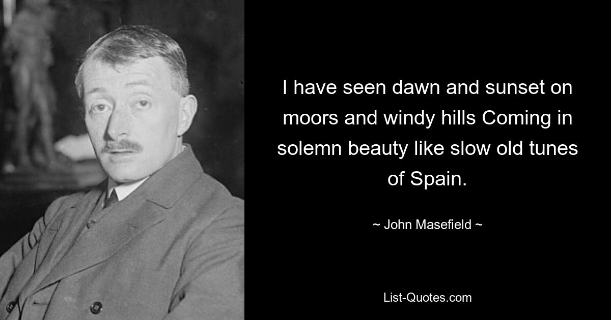 I have seen dawn and sunset on moors and windy hills Coming in solemn beauty like slow old tunes of Spain. — © John Masefield