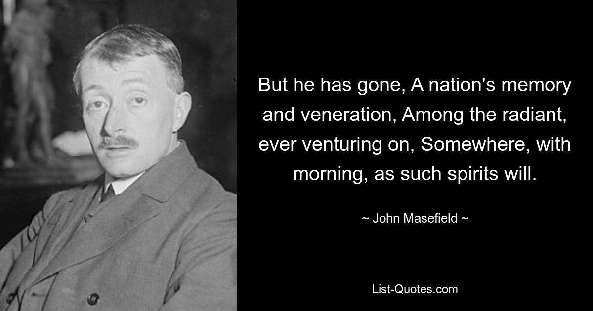 But he has gone, A nation's memory and veneration, Among the radiant, ever venturing on, Somewhere, with morning, as such spirits will. — © John Masefield