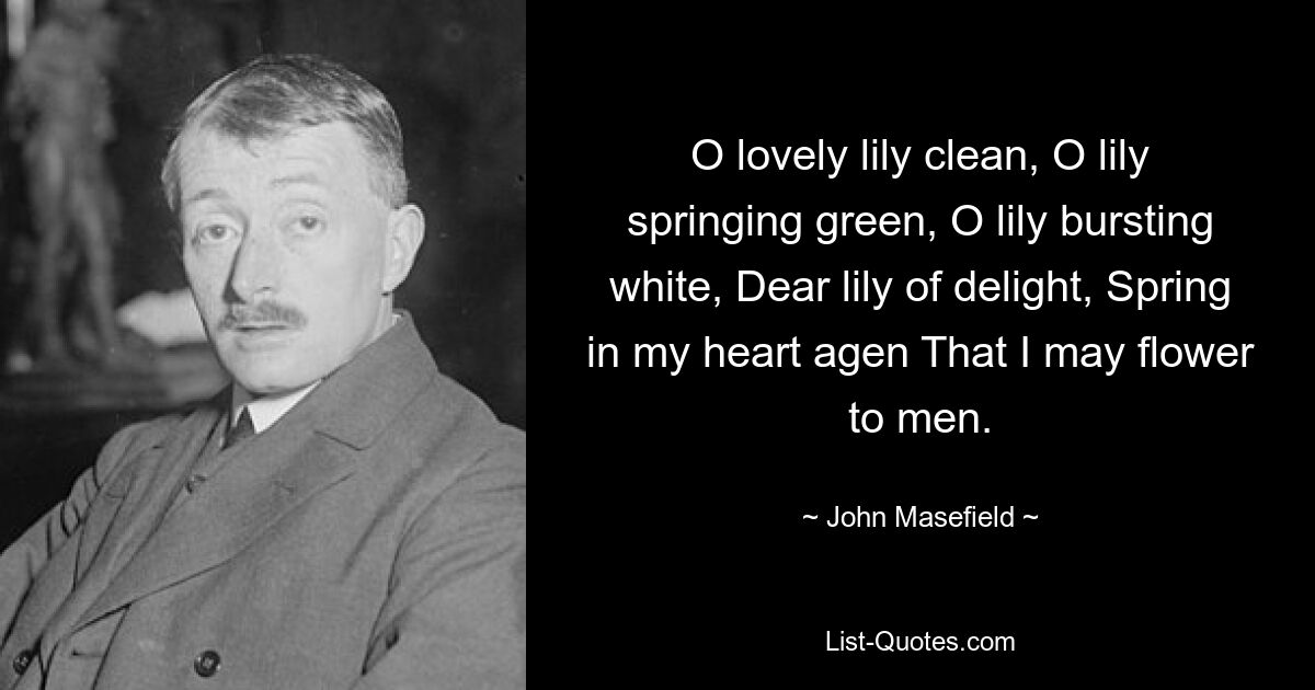 O lovely lily clean, O lily springing green, O lily bursting white, Dear lily of delight, Spring in my heart agen That I may flower to men. — © John Masefield