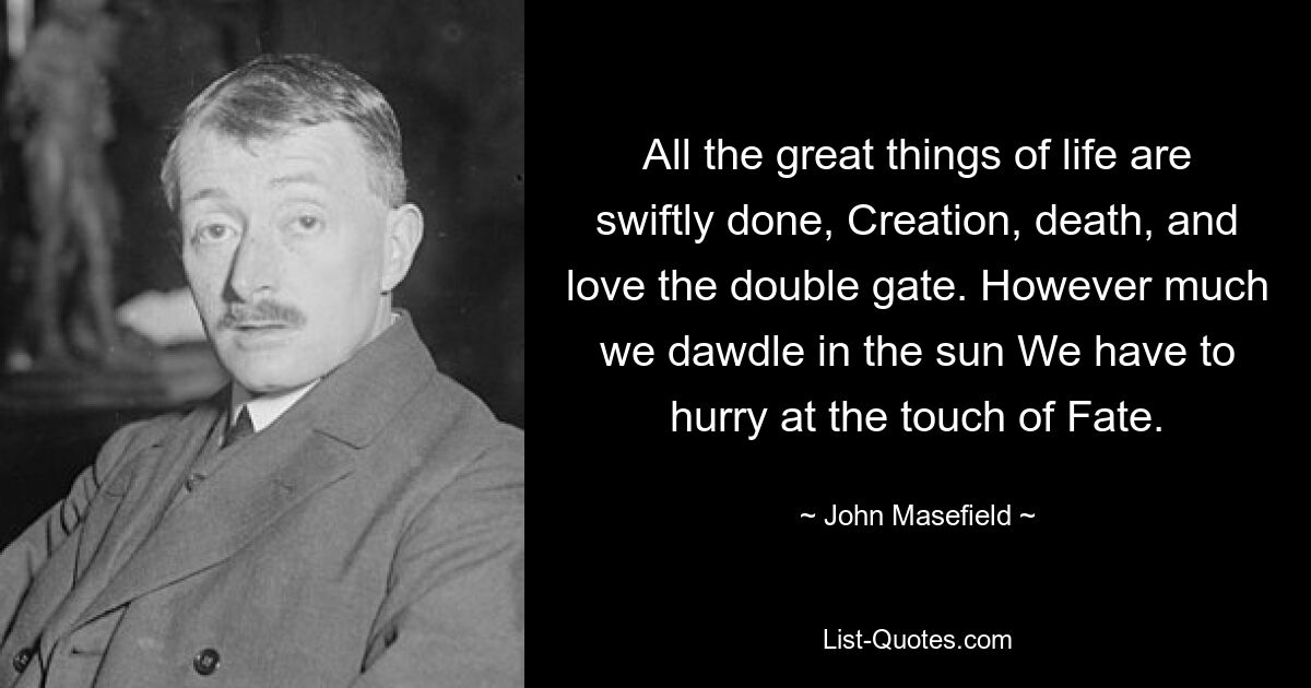 All the great things of life are swiftly done, Creation, death, and love the double gate. However much we dawdle in the sun We have to hurry at the touch of Fate. — © John Masefield