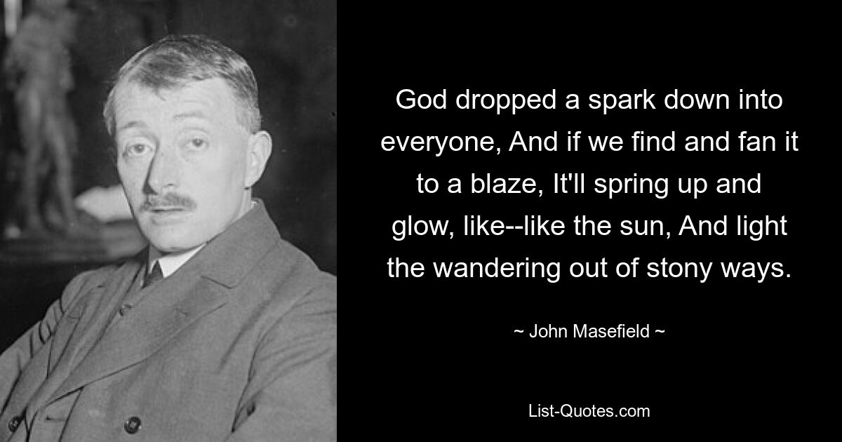 God dropped a spark down into everyone, And if we find and fan it to a blaze, It'll spring up and glow, like--like the sun, And light the wandering out of stony ways. — © John Masefield