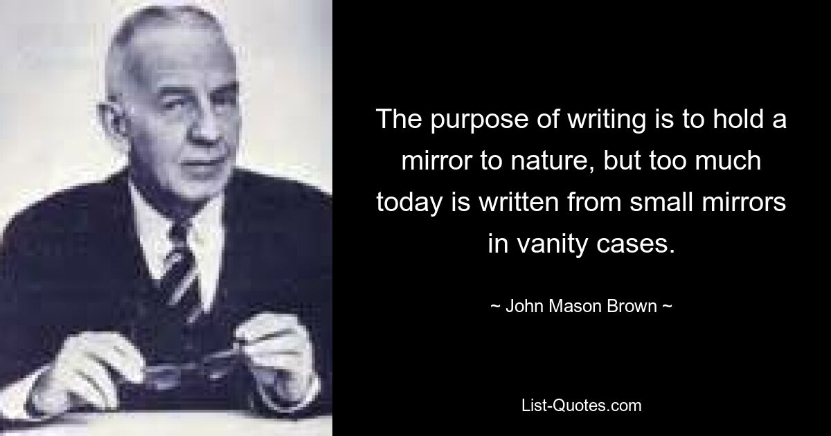 The purpose of writing is to hold a mirror to nature, but too much today is written from small mirrors in vanity cases. — © John Mason Brown