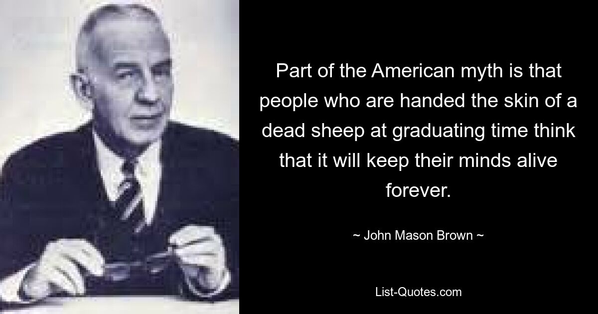 Part of the American myth is that people who are handed the skin of a dead sheep at graduating time think that it will keep their minds alive forever. — © John Mason Brown