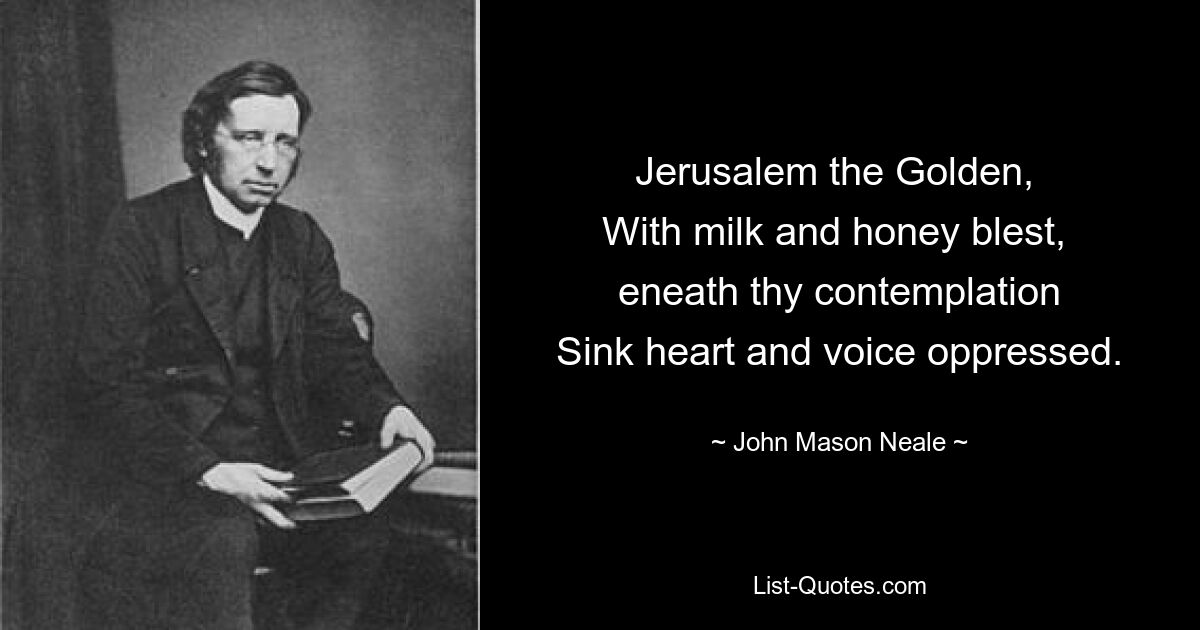 Jerusalem the Golden, 
With milk and honey blest, 
eneath thy contemplation
Sink heart and voice oppressed. — © John Mason Neale