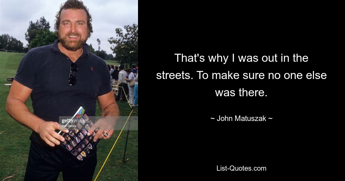 That's why I was out in the streets. To make sure no one else was there. — © John Matuszak