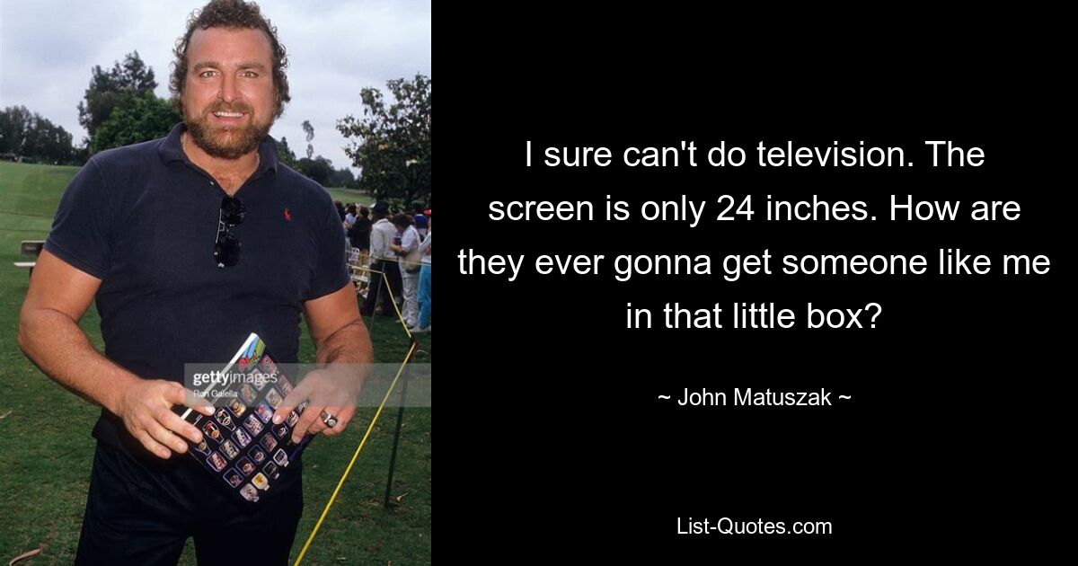 I sure can't do television. The screen is only 24 inches. How are they ever gonna get someone like me in that little box? — © John Matuszak