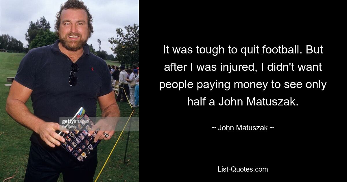 It was tough to quit football. But after I was injured, I didn't want people paying money to see only half a John Matuszak. — © John Matuszak