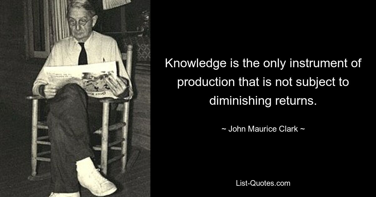 Knowledge is the only instrument of production that is not subject to diminishing returns. — © John Maurice Clark