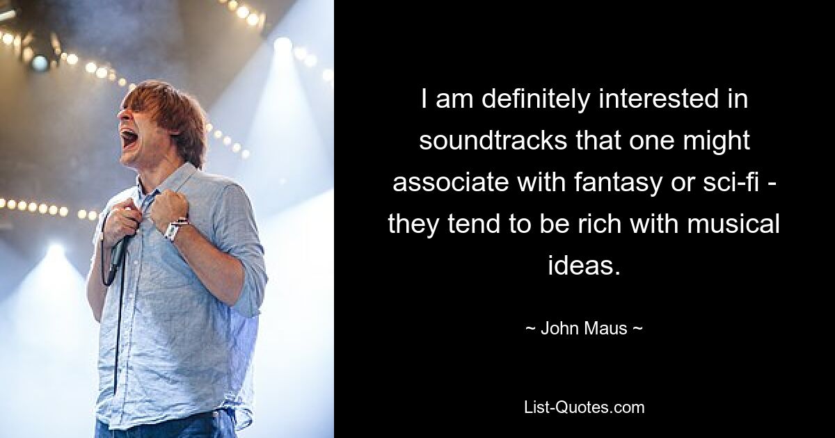 I am definitely interested in soundtracks that one might associate with fantasy or sci-fi - they tend to be rich with musical ideas. — © John Maus