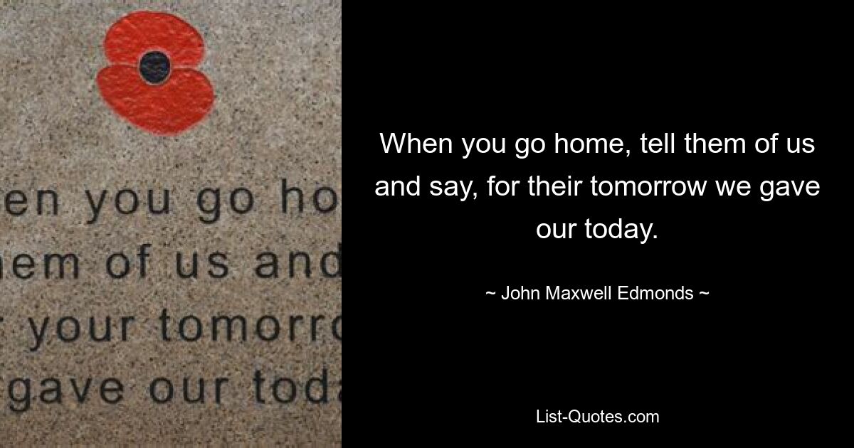 When you go home, tell them of us and say, for their tomorrow we gave our today. — © John Maxwell Edmonds