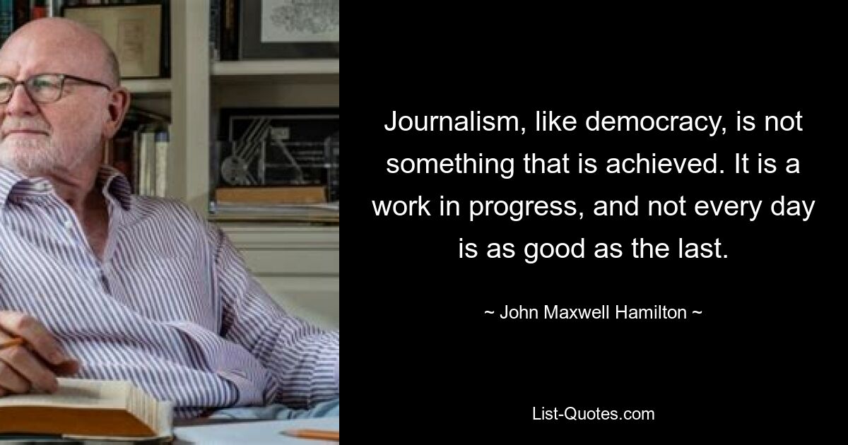 Journalism, like democracy, is not something that is achieved. It is a work in progress, and not every day is as good as the last. — © John Maxwell Hamilton