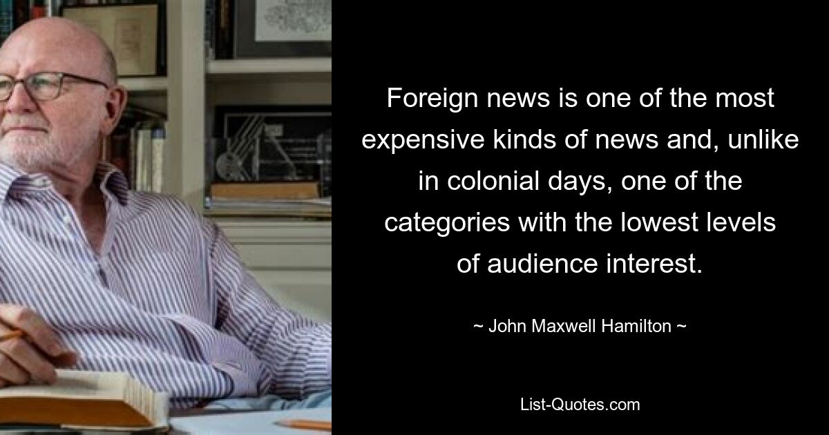 Foreign news is one of the most expensive kinds of news and, unlike in colonial days, one of the categories with the lowest levels of audience interest. — © John Maxwell Hamilton