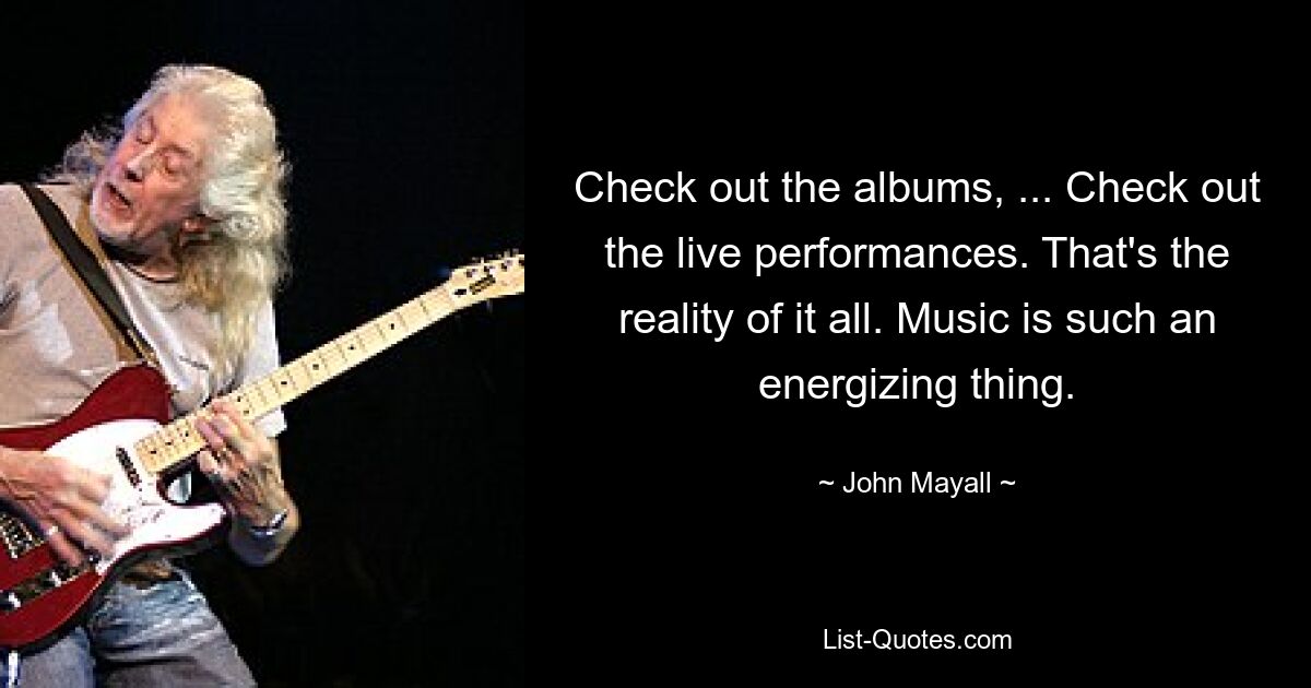 Check out the albums, ... Check out the live performances. That's the reality of it all. Music is such an energizing thing. — © John Mayall