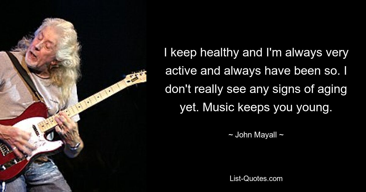 I keep healthy and I'm always very active and always have been so. I don't really see any signs of aging yet. Music keeps you young. — © John Mayall