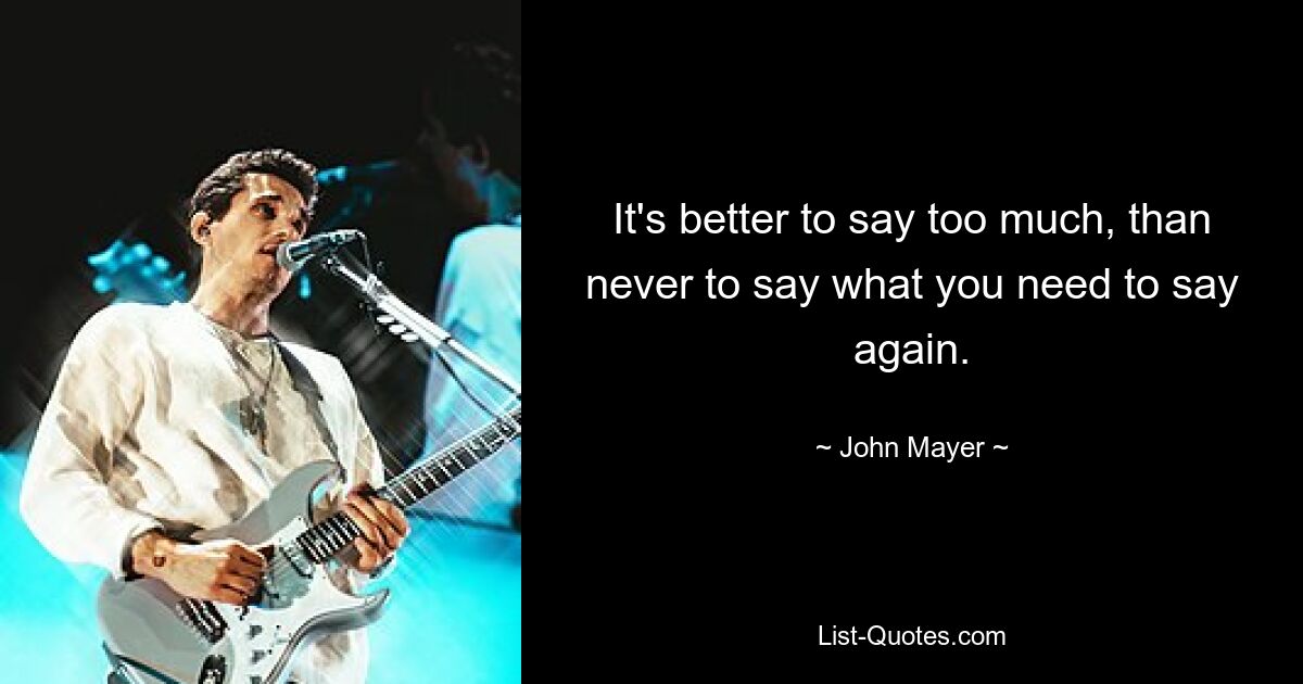 It's better to say too much, than never to say what you need to say again. — © John Mayer