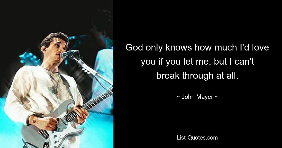 God only knows how much I'd love you if you let me, but I can't break through at all. — © John Mayer