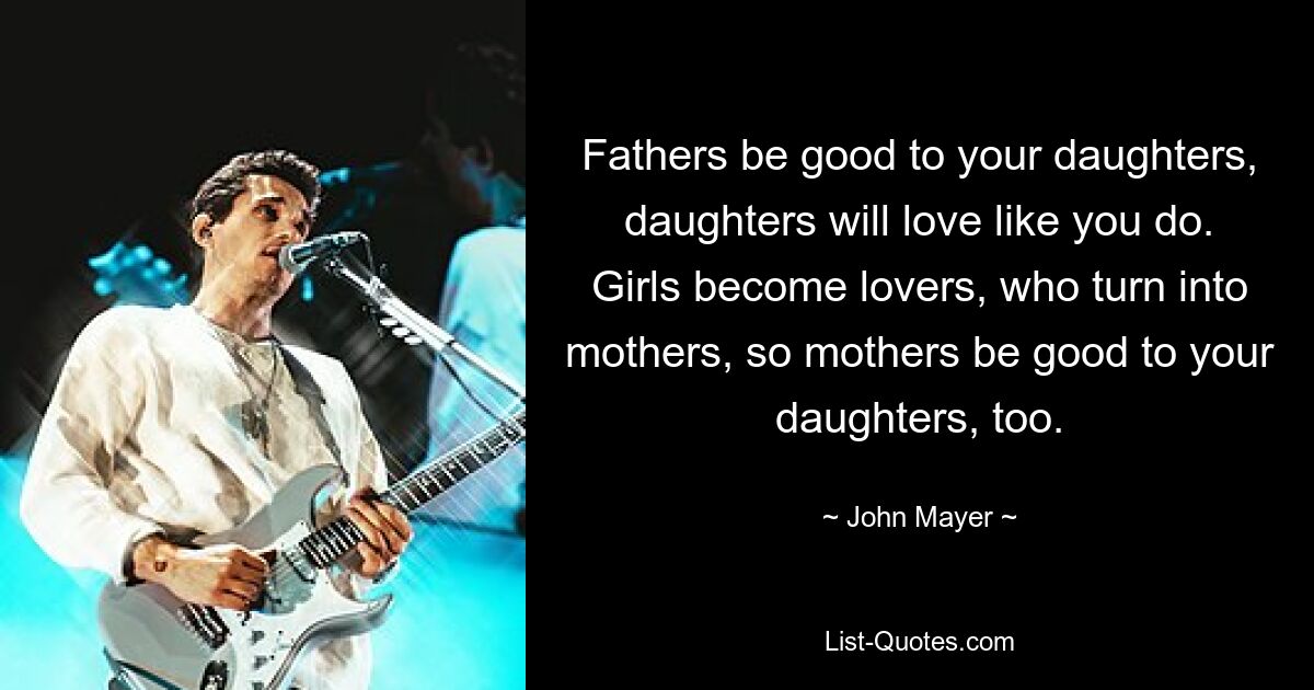 Fathers be good to your daughters, daughters will love like you do. Girls become lovers, who turn into mothers, so mothers be good to your daughters, too. — © John Mayer