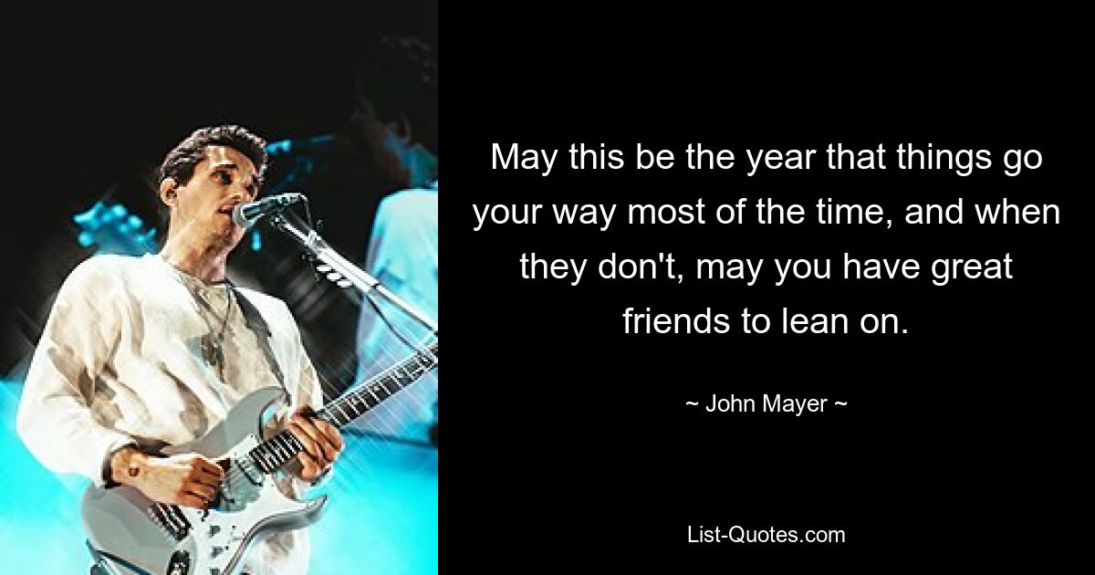 May this be the year that things go your way most of the time, and when they don't, may you have great friends to lean on. — © John Mayer