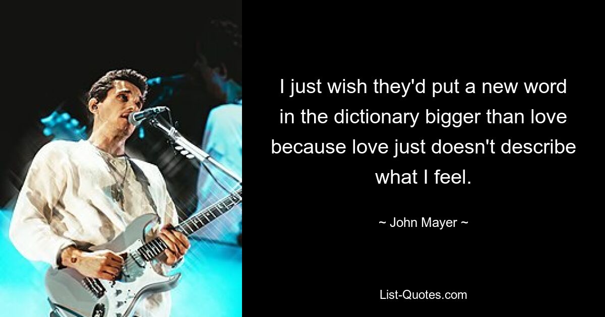 I just wish they'd put a new word in the dictionary bigger than love because love just doesn't describe what I feel. — © John Mayer