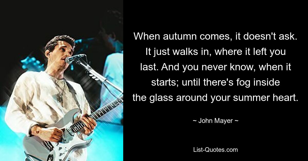 When autumn comes, it doesn't ask. It just walks in, where it left you last. And you never know, when it starts; until there's fog inside the glass around your summer heart. — © John Mayer