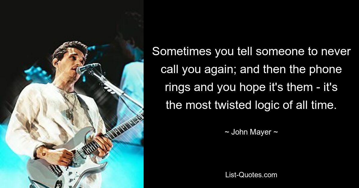 Sometimes you tell someone to never call you again; and then the phone rings and you hope it's them - it's the most twisted logic of all time. — © John Mayer