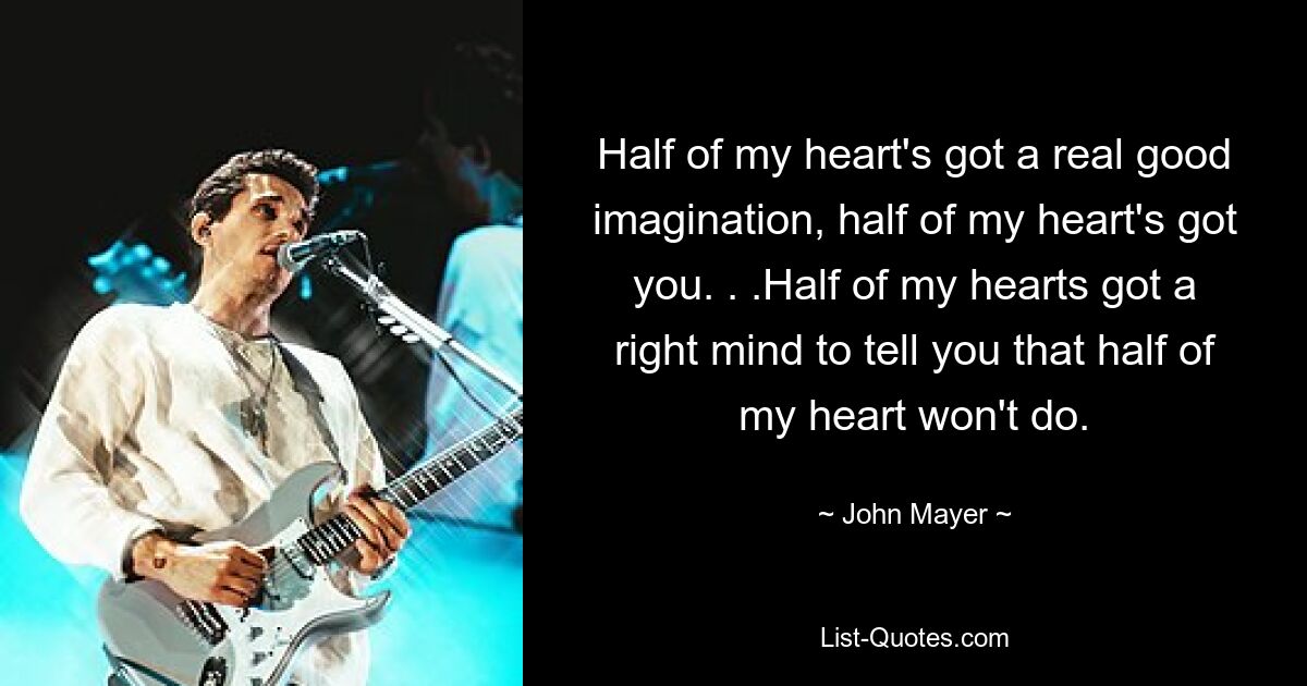 Half of my heart's got a real good imagination, half of my heart's got you. . .Half of my hearts got a right mind to tell you that half of my heart won't do. — © John Mayer