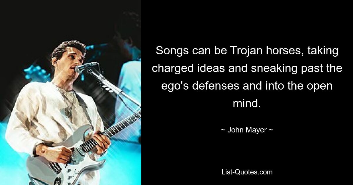 Songs can be Trojan horses, taking charged ideas and sneaking past the ego's defenses and into the open mind. — © John Mayer