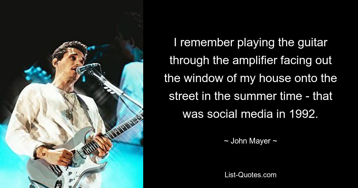 I remember playing the guitar through the amplifier facing out the window of my house onto the street in the summer time - that was social media in 1992. — © John Mayer