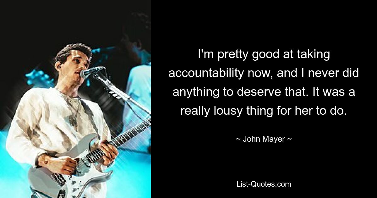 I'm pretty good at taking accountability now, and I never did anything to deserve that. It was a really lousy thing for her to do. — © John Mayer