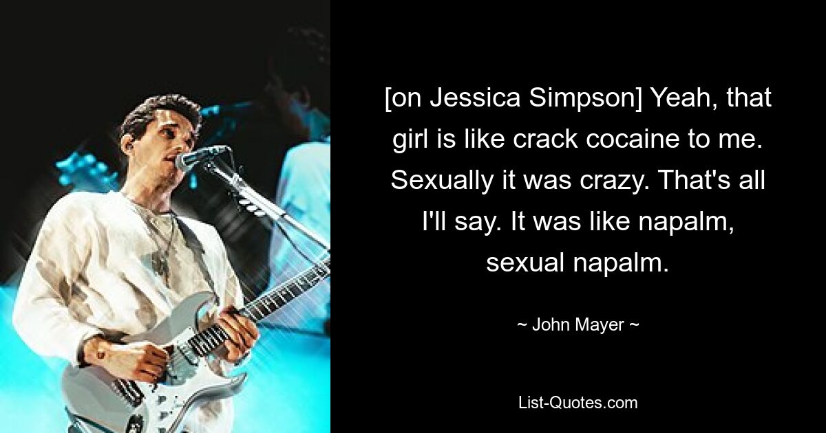 [on Jessica Simpson] Yeah, that girl is like crack cocaine to me. Sexually it was crazy. That's all I'll say. It was like napalm, sexual napalm. — © John Mayer