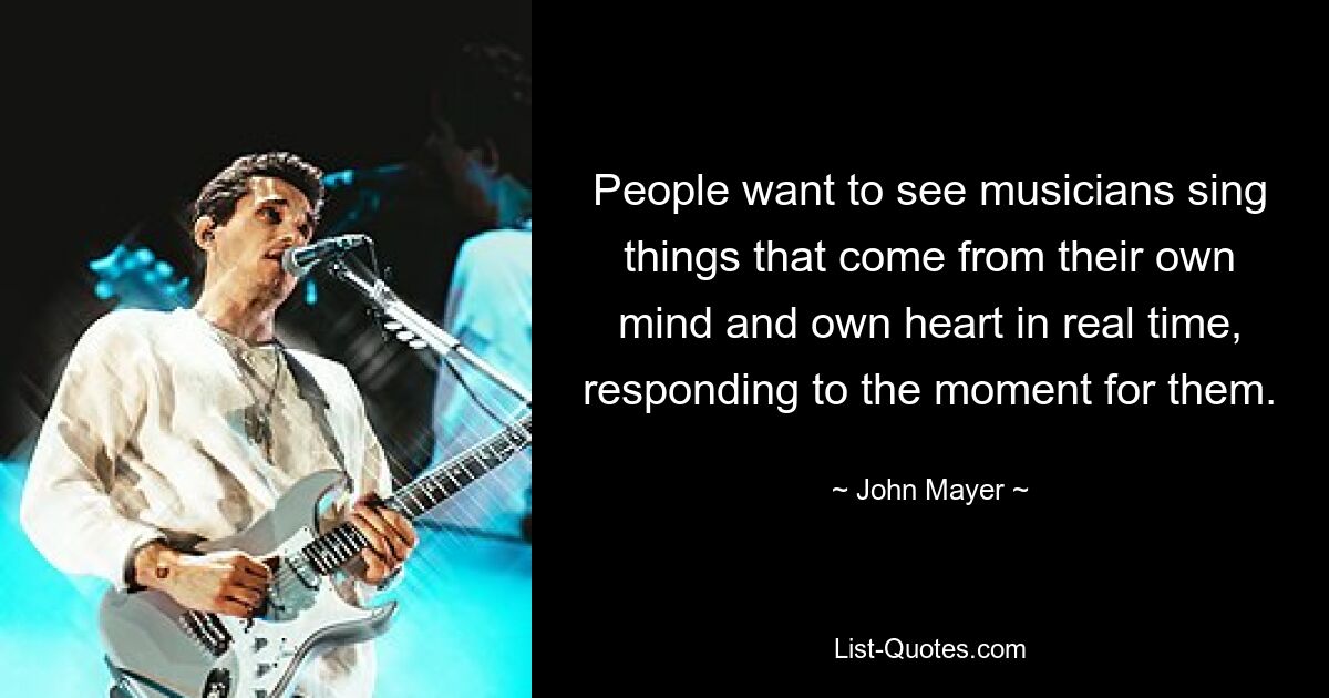 People want to see musicians sing things that come from their own mind and own heart in real time, responding to the moment for them. — © John Mayer