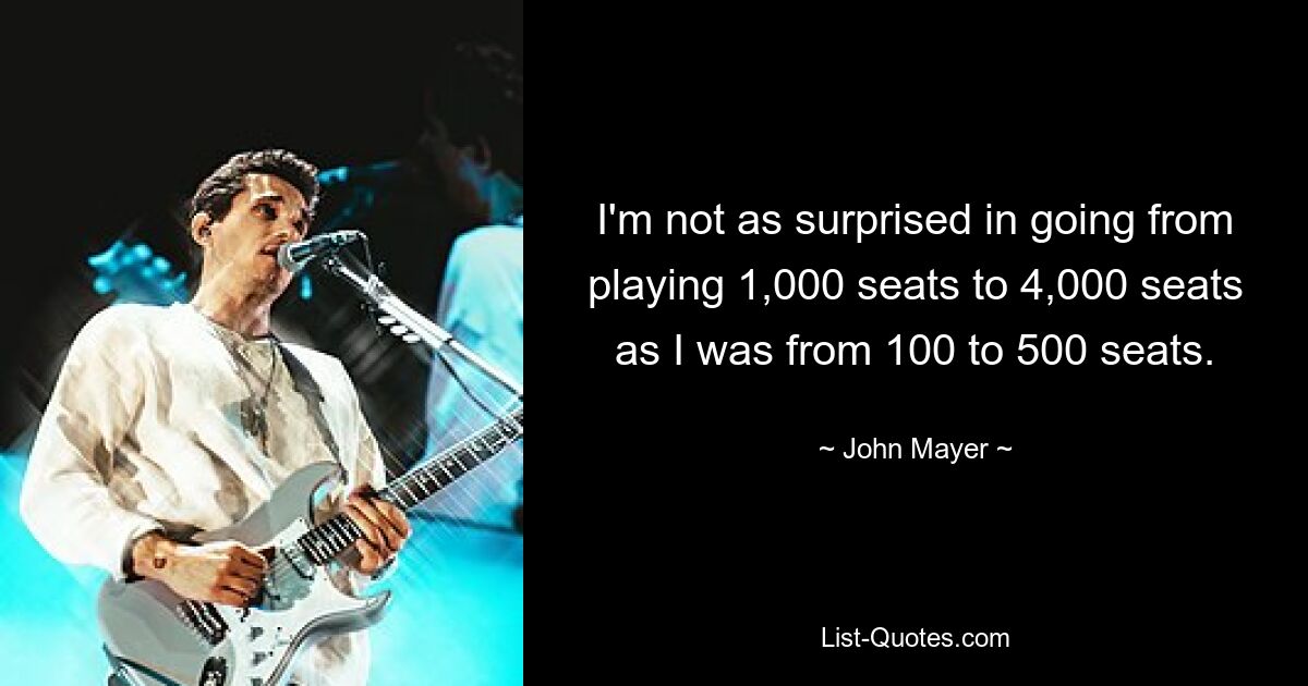 I'm not as surprised in going from playing 1,000 seats to 4,000 seats as I was from 100 to 500 seats. — © John Mayer