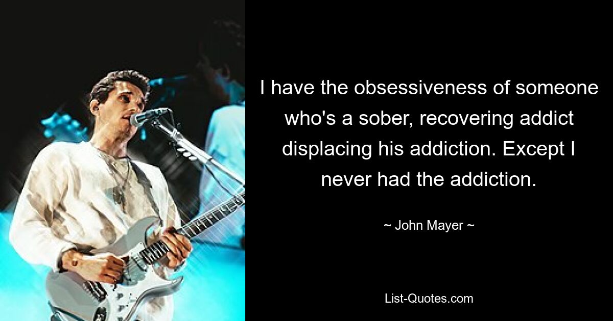 I have the obsessiveness of someone who's a sober, recovering addict displacing his addiction. Except I never had the addiction. — © John Mayer