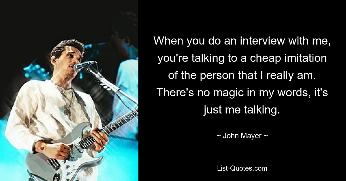 When you do an interview with me, you're talking to a cheap imitation of the person that I really am. There's no magic in my words, it's just me talking. — © John Mayer