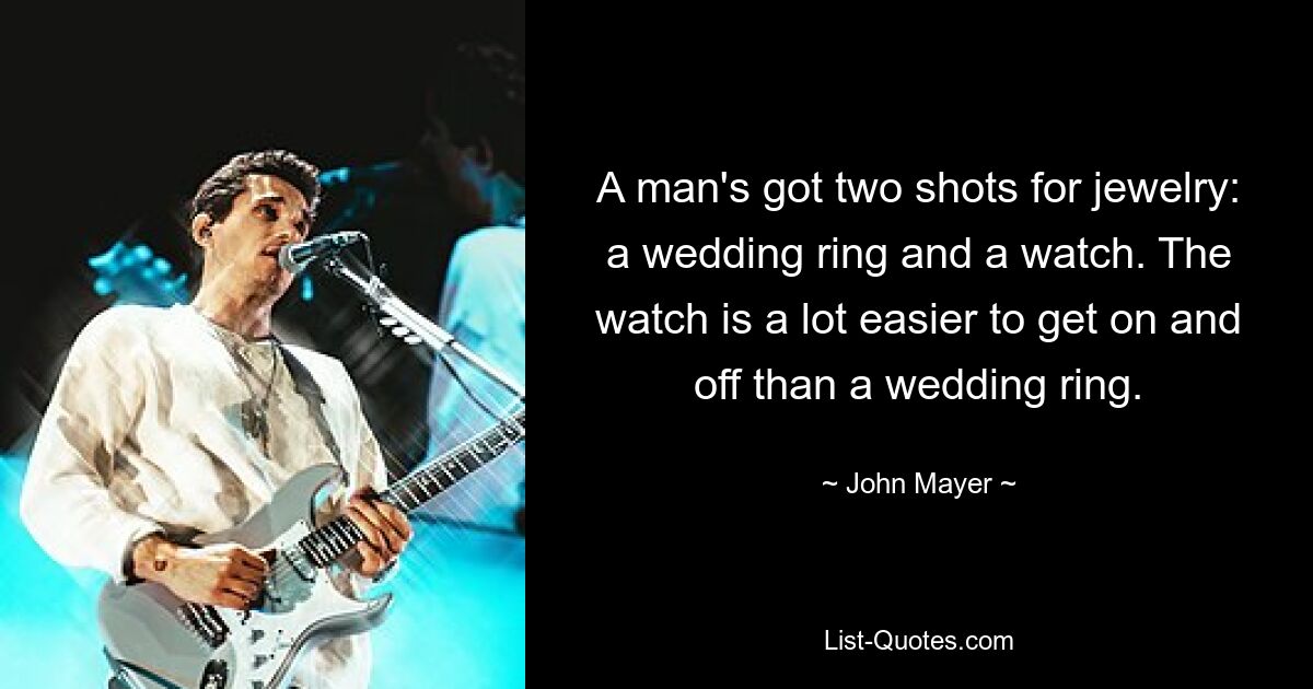 A man's got two shots for jewelry: a wedding ring and a watch. The watch is a lot easier to get on and off than a wedding ring. — © John Mayer