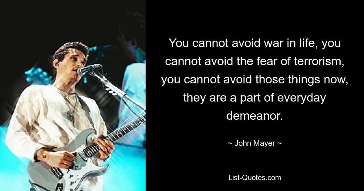 You cannot avoid war in life, you cannot avoid the fear of terrorism, you cannot avoid those things now, they are a part of everyday demeanor. — © John Mayer