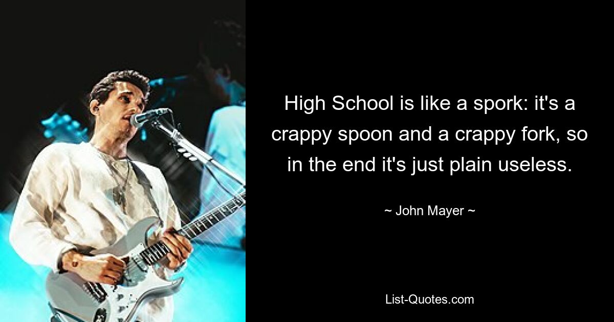 High School is like a spork: it's a crappy spoon and a crappy fork, so in the end it's just plain useless. — © John Mayer