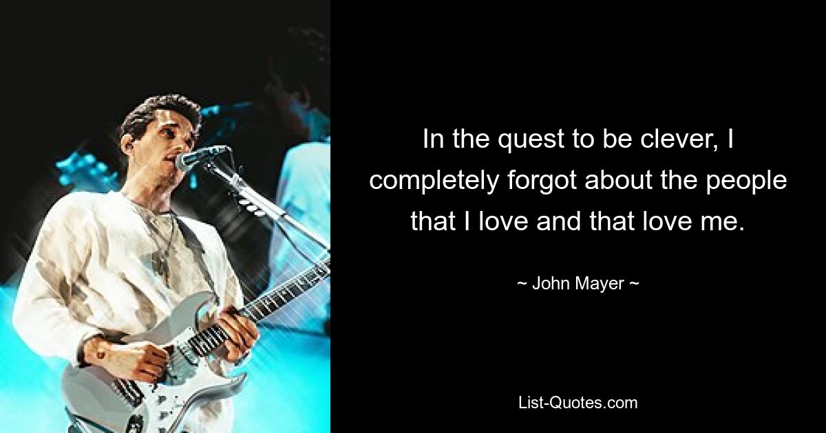 In the quest to be clever, I completely forgot about the people that I love and that love me. — © John Mayer