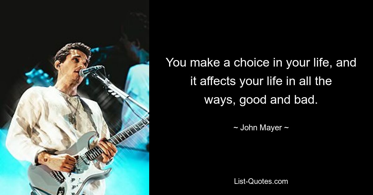 You make a choice in your life, and it affects your life in all the ways, good and bad. — © John Mayer