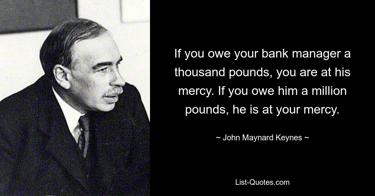 If you owe your bank manager a thousand pounds, you are at his mercy. If you owe him a million pounds, he is at your mercy. — © John Maynard Keynes